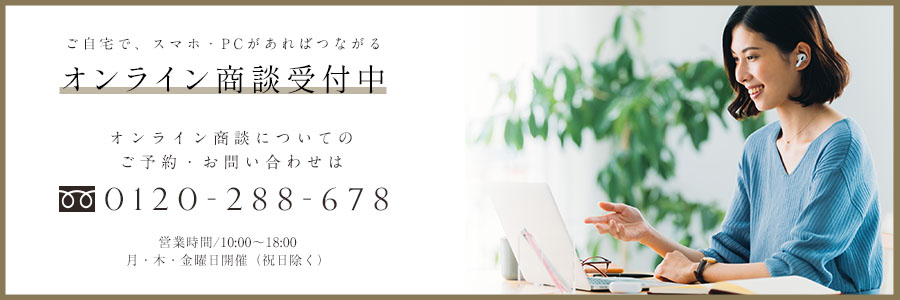 ご自宅で、スマホ・PCがあればつながる オンライン商談受付中 オンライン商談についてのご予約・お問い合わせは 0120-288-678 営業時間/10:00〜18:00 月・木・金曜日開催（祝日除く）