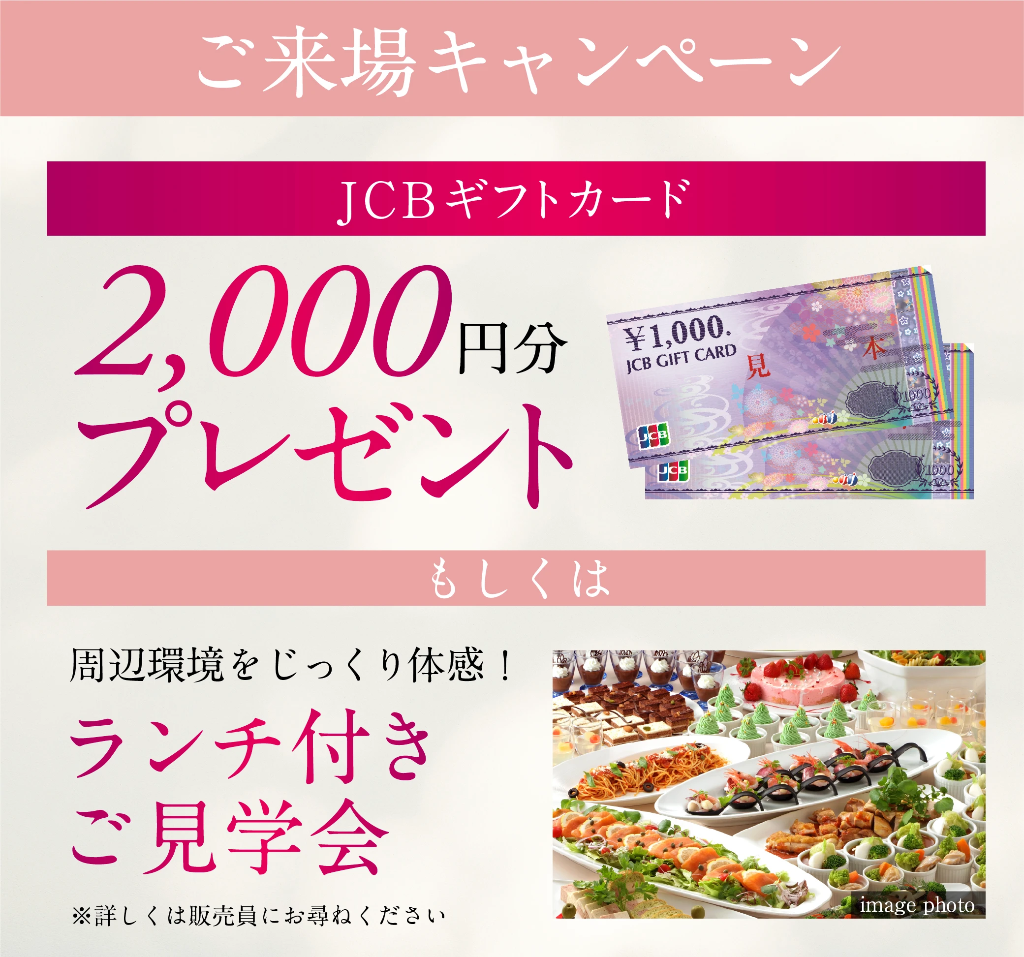 ご来場キャンペーン JCBギフトカード 2,000円分プレゼント もしくは 周辺環境をじっくり体感！ランチ付きご見学会 ※詳しくは販売員にお尋ねください