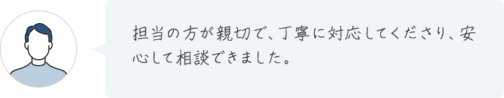 担当の方が親切で、丁寧に対応してくださり、安心して相談できました。