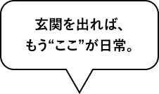 玄関を出れば、もう“ここ”が日常。